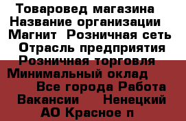 Товаровед магазина › Название организации ­ Магнит, Розничная сеть › Отрасль предприятия ­ Розничная торговля › Минимальный оклад ­ 33 400 - Все города Работа » Вакансии   . Ненецкий АО,Красное п.